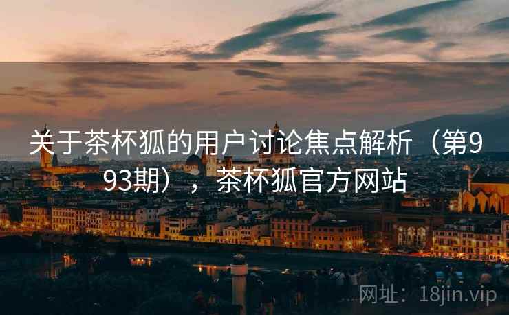 关于茶杯狐的用户讨论焦点解析（第993期），茶杯狐官方网站
