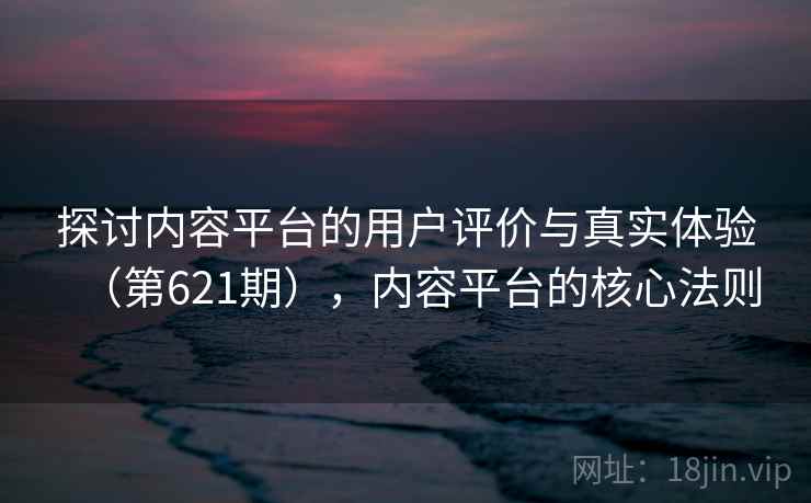 探讨内容平台的用户评价与真实体验（第621期），内容平台的核心法则