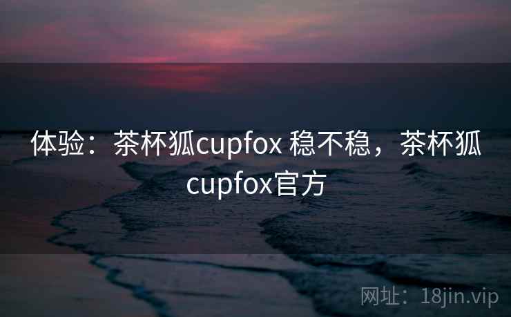 体验：茶杯狐cupfox 稳不稳，茶杯狐cupfox官方