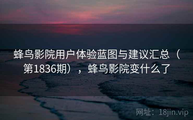蜂鸟影院用户体验蓝图与建议汇总（第1836期），蜂鸟影院变什么了