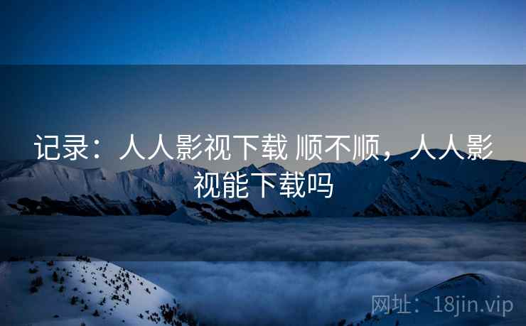 记录:人人影视下载 顺不顺,人人影视能下载吗 记录:人人影视下载 顺不顺,人人影视能下载吗