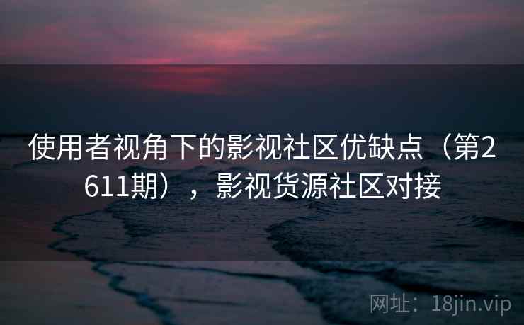 使用者视角下的影视社区优缺点(第2611期),影视货源社区对接 使用者视角下的影视社区优缺点(第2611期),影视货源社区对接