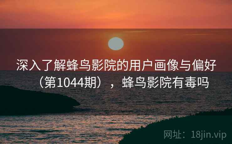 深入了解蜂鸟影院的用户画像与偏好（第1044期），蜂鸟影院有毒吗
