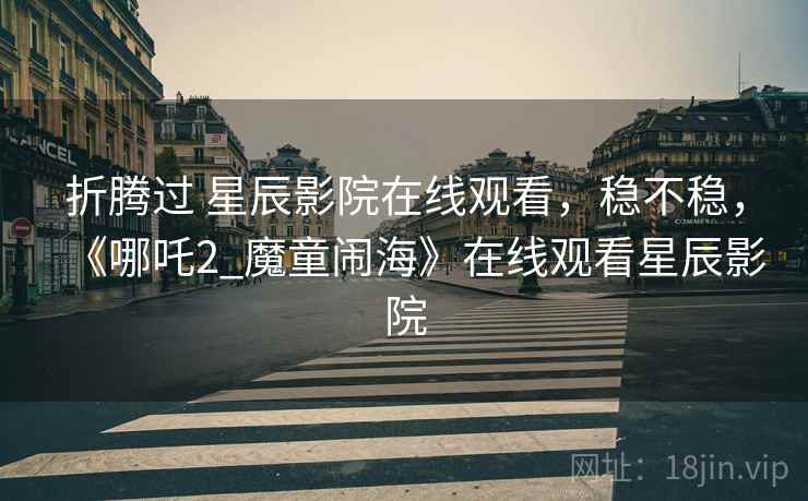 折腾过 星辰影院在线观看,稳不稳,《哪吒2_魔童闹海》在线观看星辰影院 折腾过 星辰影院在线观看,稳不稳,《哪吒2_魔童闹海》在线观看星辰影院