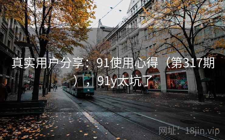真实用户分享:91使用心得(第317期),91y太坑了 真实用户分享:91使用心得(第317期),91y太坑了