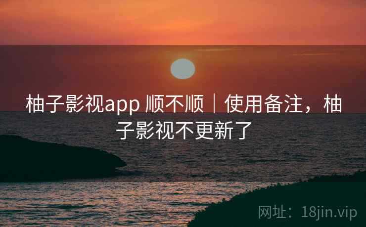 柚子影视app 顺不顺|使用备注,柚子影视不更新了 柚子影视app 顺不顺|使用备注,柚子影视不更新了