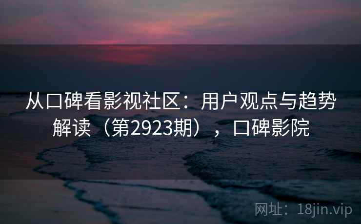 从口碑看影视社区：用户观点与趋势解读（第2923期），口碑影院