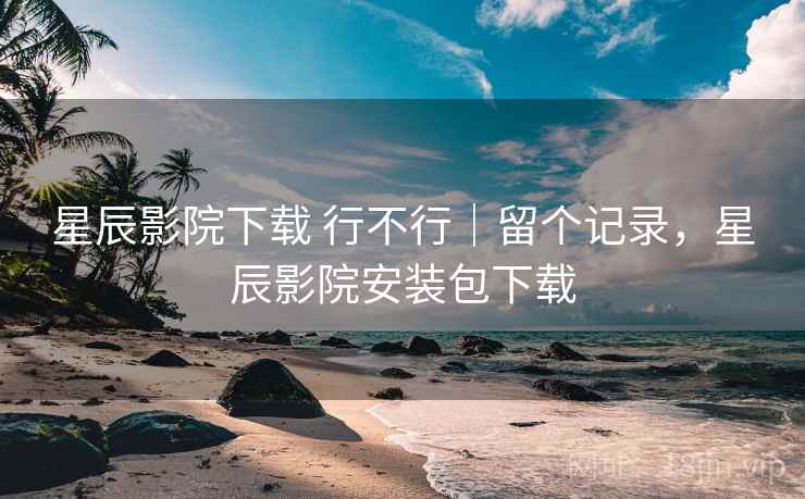 星辰影院下载 行不行｜留个记录，星辰影院安装包下载