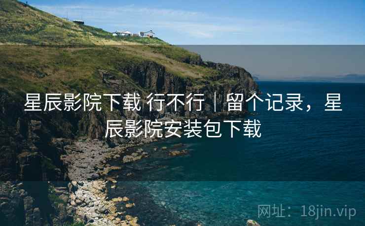 星辰影院下载 行不行｜留个记录，星辰影院安装包下载