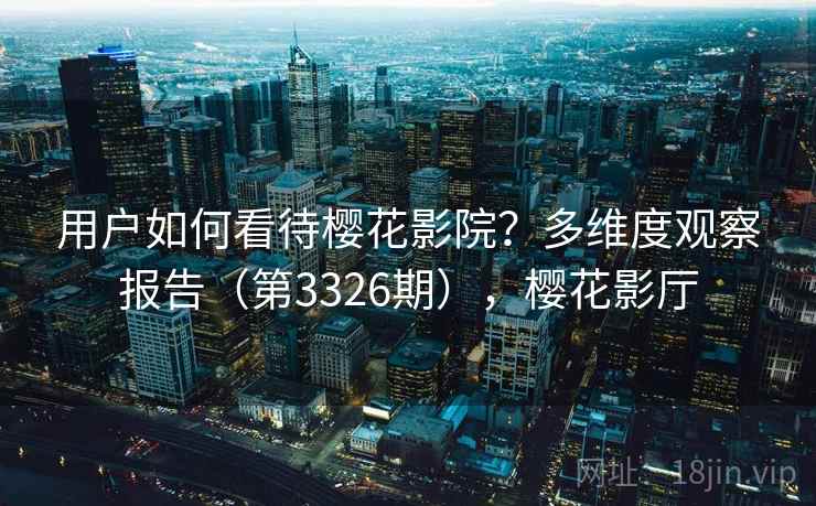 用户如何看待樱花影院?多维度观察报告(第3326期),樱花影厅 用户如何看待樱花影院?多维度观察报告(第3326期),樱花影厅