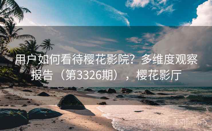 用户如何看待樱花影院?多维度观察报告(第3326期),樱花影厅 用户如何看待樱花影院?多维度观察报告(第3326期),樱花影厅