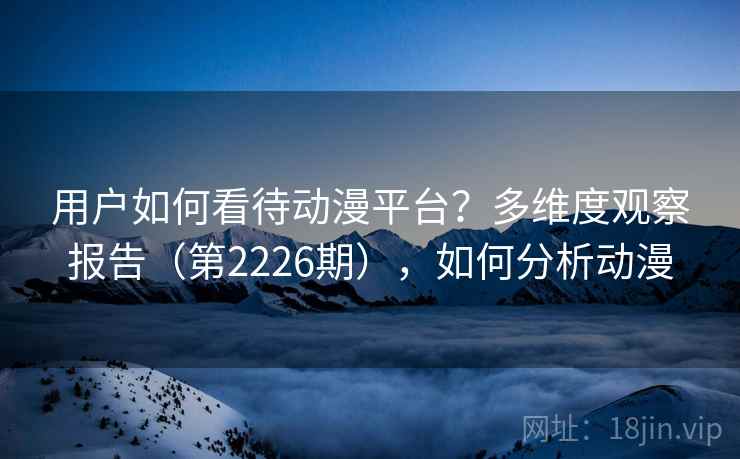 用户如何看待动漫平台?多维度观察报告(第2226期),如何分析动漫 用户如何看待动漫平台?多维度观察报告(第2226期),如何分析动漫