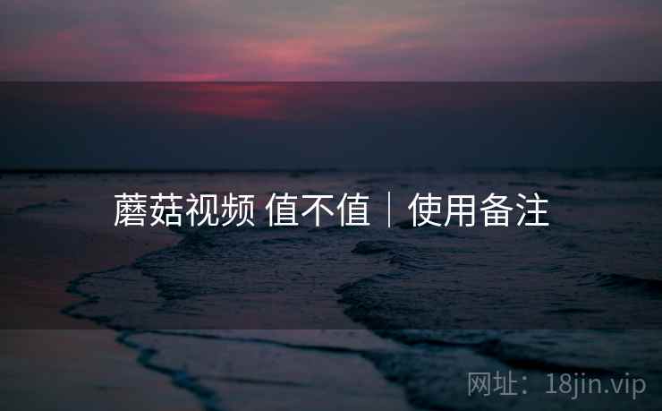 蘑菇视频 值不值|使用备注 蘑菇视频 值不值|使用备注