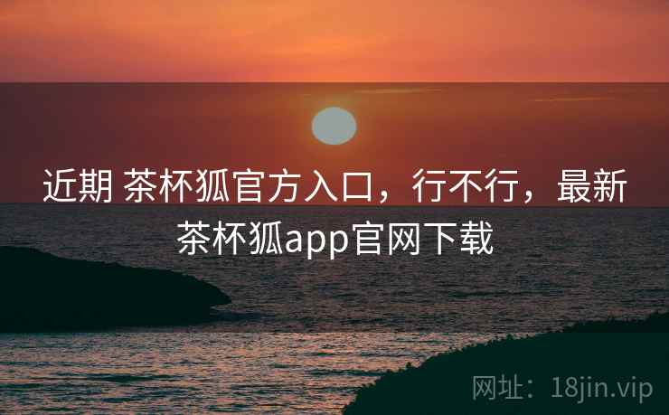 近期 茶杯狐官方入口,行不行,最新茶杯狐app官网下载 近期 茶杯狐官方入口,行不行,最新茶杯狐app官网下载