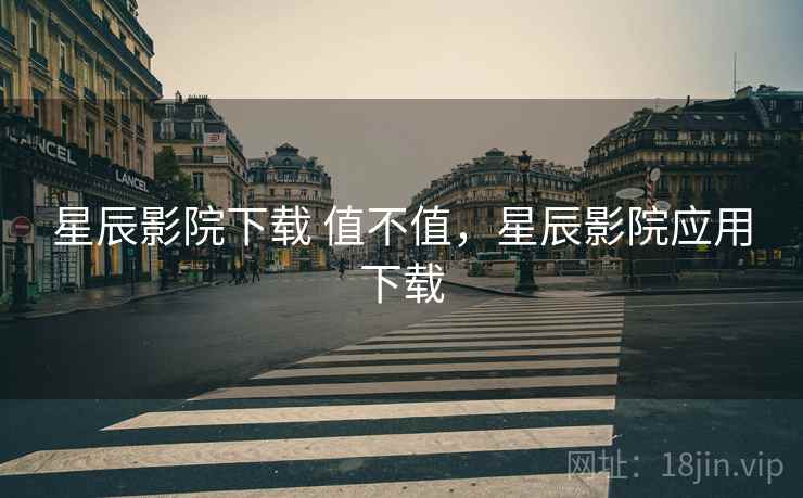 星辰影院下载 值不值,星辰影院应用下载 星辰影院下载 值不值,星辰影院应用下载