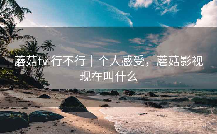蘑菇tv 行不行|个人感受,蘑菇影视现在叫什么 蘑菇tv 行不行|个人感受,蘑菇影视现在叫什么