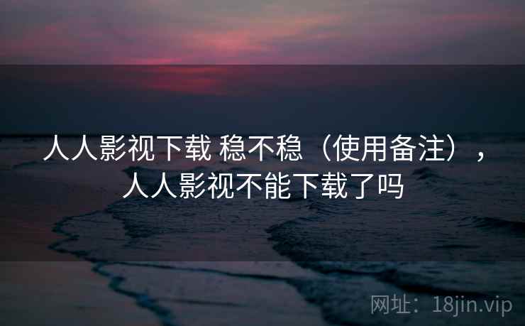 人人影视下载 稳不稳(使用备注),人人影视不能下载了吗 人人影视下载 稳不稳(使用备注),人人影视不能下载了吗