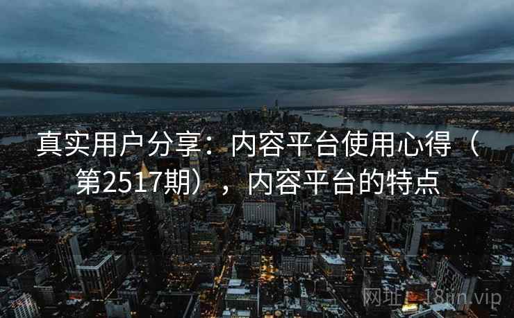 真实用户分享：内容平台使用心得（第2517期），内容平台的特点