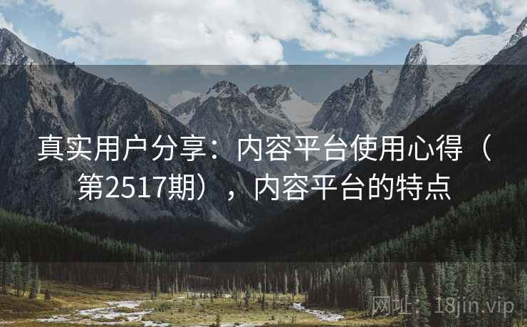 真实用户分享:内容平台使用心得(第2517期),内容平台的特点 真实用户分享:内容平台使用心得(第2517期),内容平台的特点