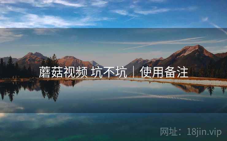 蘑菇视频 坑不坑|使用备注 蘑菇视频 坑不坑|使用备注