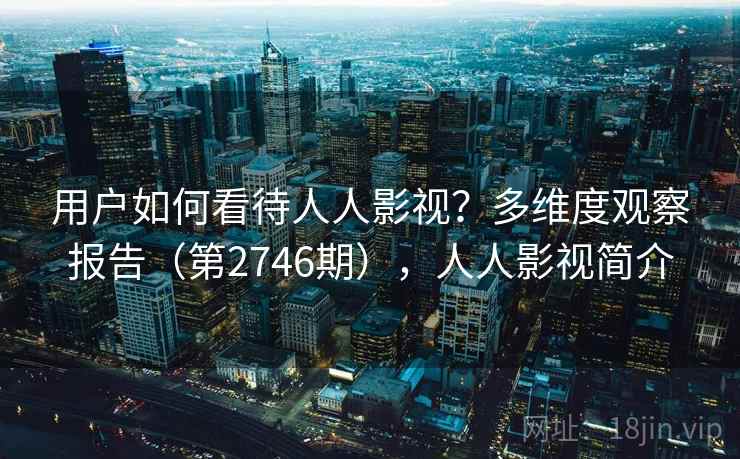 用户如何看待人人影视?多维度观察报告(第2746期),人人影视简介 用户如何看待人人影视?多维度观察报告(第2746期),人人影视简介