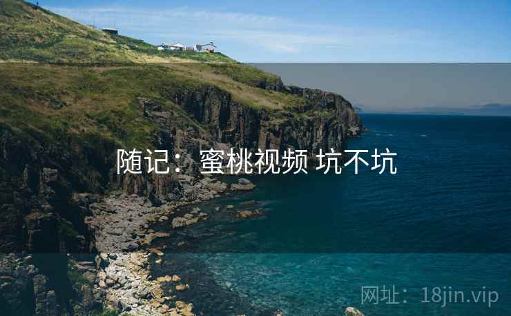 随记:蜜桃视频 坑不坑 随记:蜜桃视频 坑不坑