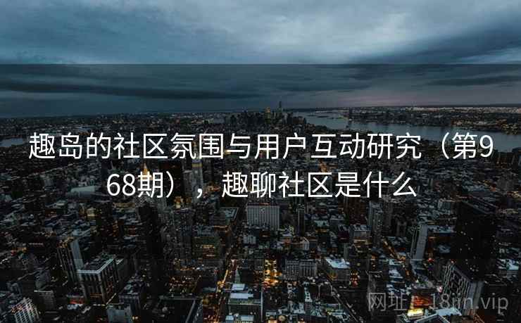 趣岛的社区氛围与用户互动研究（第968期），趣聊社区是什么
