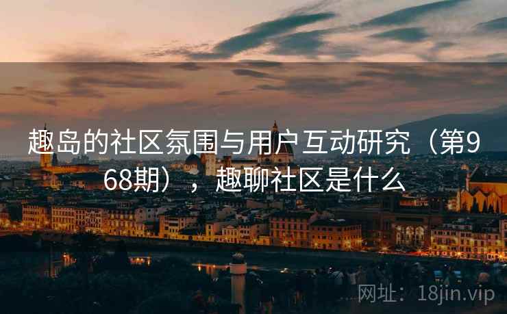 趣岛的社区氛围与用户互动研究(第968期),趣聊社区是什么 趣岛的社区氛围与用户互动研究(第968期),趣聊社区是什么