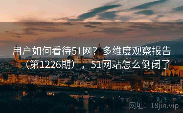 用户如何看待51网？多维度观察报告（第1226期），51网站怎么倒闭了