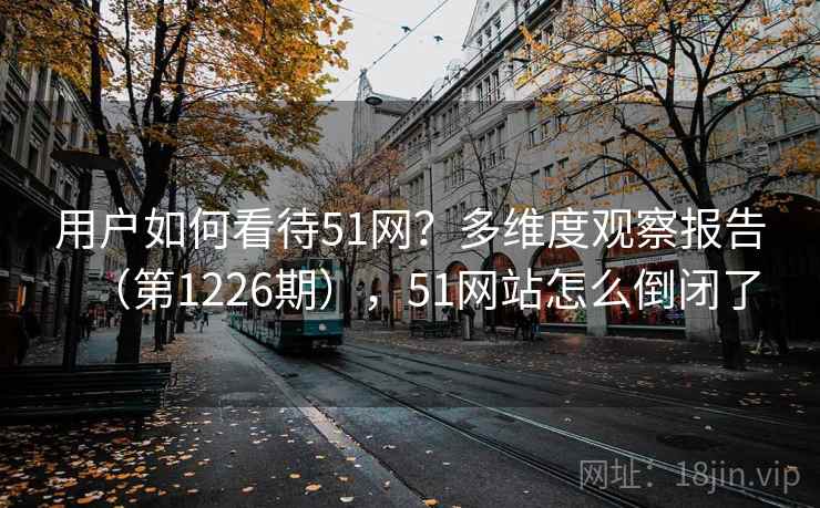 用户如何看待51网?多维度观察报告(第1226期),51网站怎么倒闭了 用户如何看待51网?多维度观察报告(第1226期),51网站怎么倒闭了