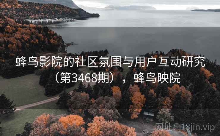 蜂鸟影院的社区氛围与用户互动研究(第3468期),蜂鸟映院 蜂鸟影院的社区氛围与用户互动研究(第3468期),蜂鸟映院