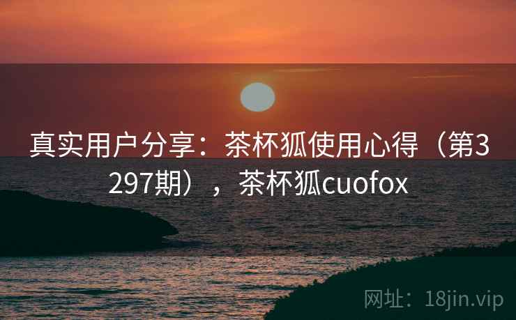 真实用户分享：茶杯狐使用心得（第3297期），茶杯狐cuofox
